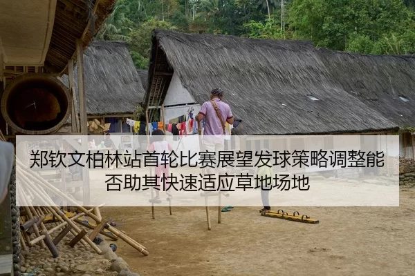 郑钦文柏林站首轮比赛展望发球策略调整能否助其快速适应草地场地 - Yabo