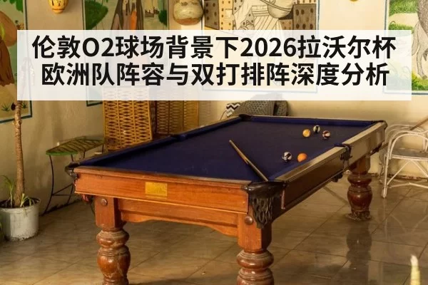 伦敦O2球场背景下2026拉沃尔杯欧洲队阵容与双打排阵深度分析
